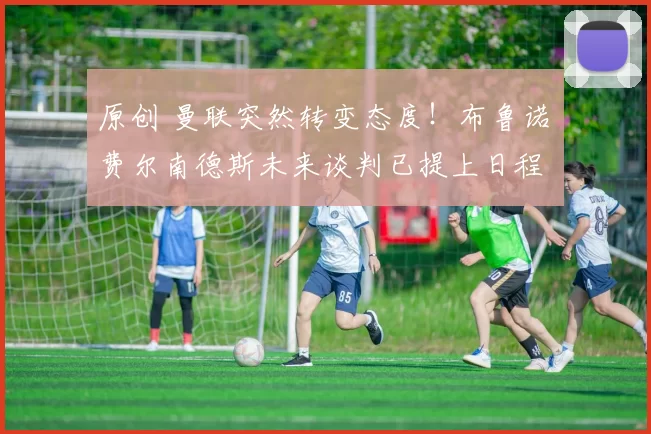 原创 曼联突然转变态度！布鲁诺・费尔南德斯未来谈判已提上日程