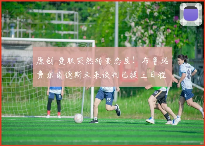 原创 曼联突然转变态度！布鲁诺・费尔南德斯未来谈判已提上日程