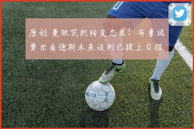 原创 曼联突然转变态度！布鲁诺・费尔南德斯未来谈判已提上日程