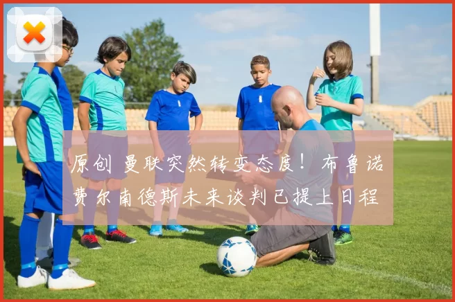 原创 曼联突然转变态度！布鲁诺・费尔南德斯未来谈判已提上日程