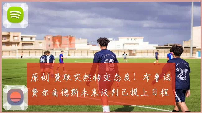 原创 曼联突然转变态度！布鲁诺・费尔南德斯未来谈判已提上日程