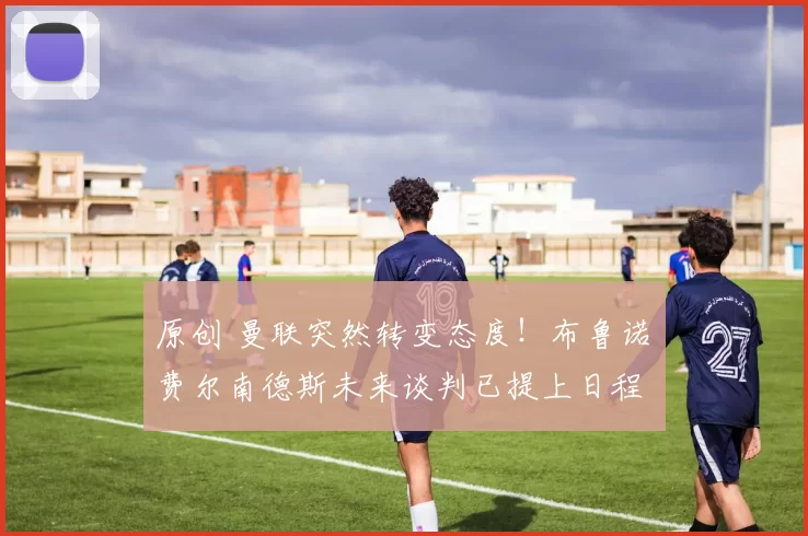 原创 曼联突然转变态度！布鲁诺・费尔南德斯未来谈判已提上日程