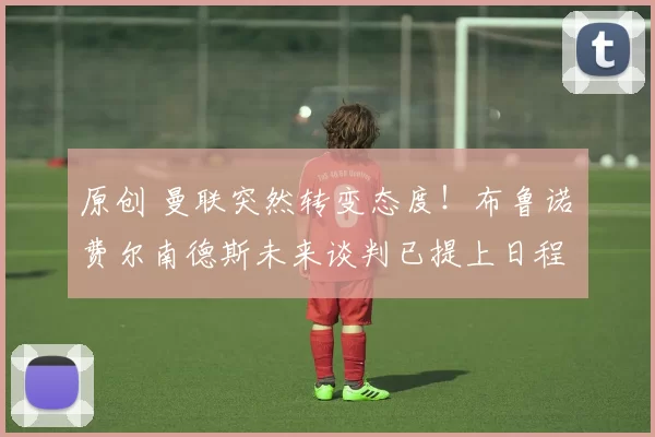 原创 曼联突然转变态度！布鲁诺・费尔南德斯未来谈判已提上日程