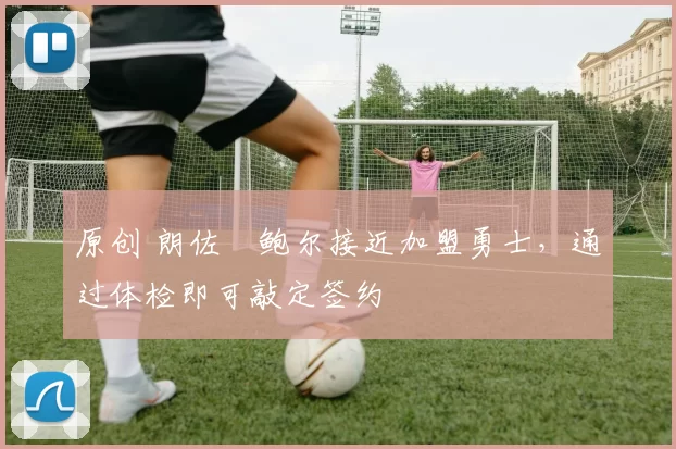 原创 朗佐・鲍尔接近加盟勇士，通过体检即可敲定签约