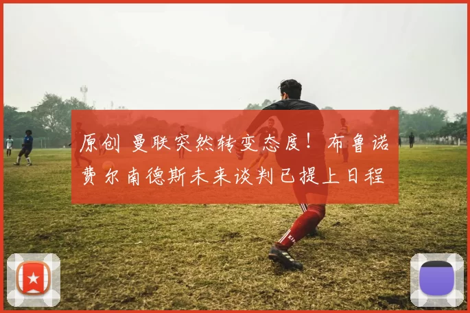 原创 曼联突然转变态度！布鲁诺・费尔南德斯未来谈判已提上日程