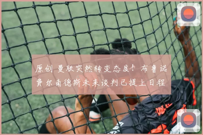 原创 曼联突然转变态度！布鲁诺・费尔南德斯未来谈判已提上日程