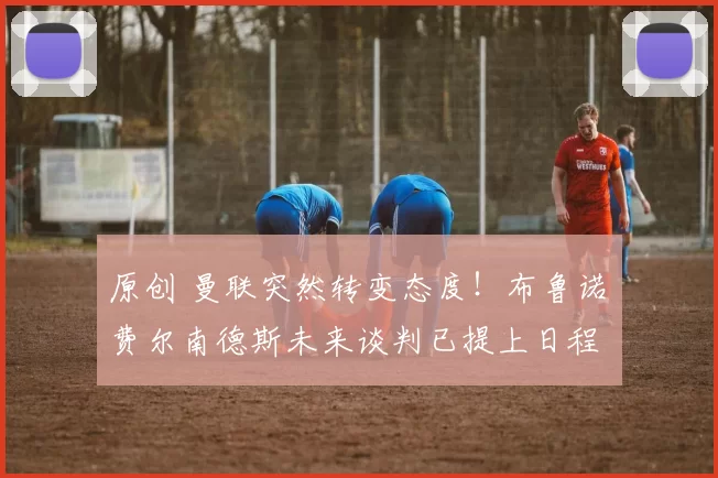 原创 曼联突然转变态度！布鲁诺・费尔南德斯未来谈判已提上日程