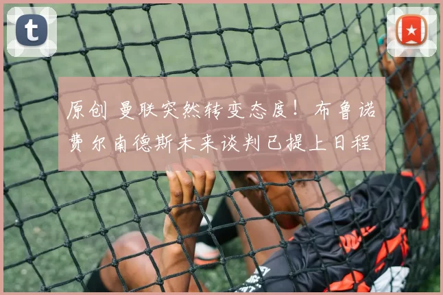 原创 曼联突然转变态度！布鲁诺・费尔南德斯未来谈判已提上日程