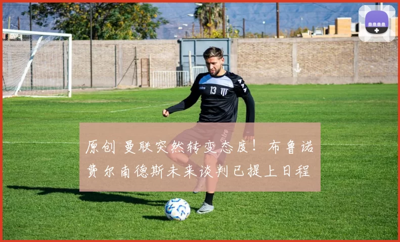 原创 曼联突然转变态度！布鲁诺・费尔南德斯未来谈判已提上日程