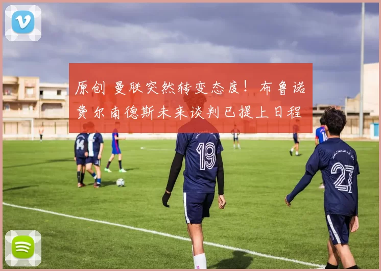 原创 曼联突然转变态度！布鲁诺・费尔南德斯未来谈判已提上日程