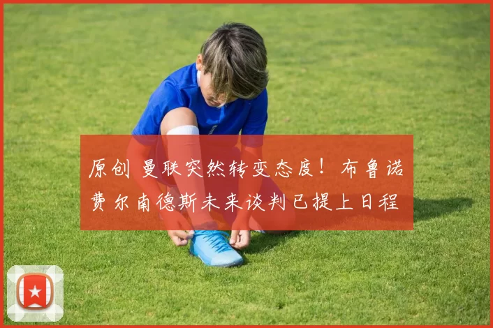 原创 曼联突然转变态度！布鲁诺・费尔南德斯未来谈判已提上日程