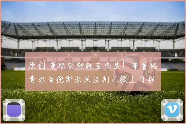 原创 曼联突然转变态度！布鲁诺・费尔南德斯未来谈判已提上日程