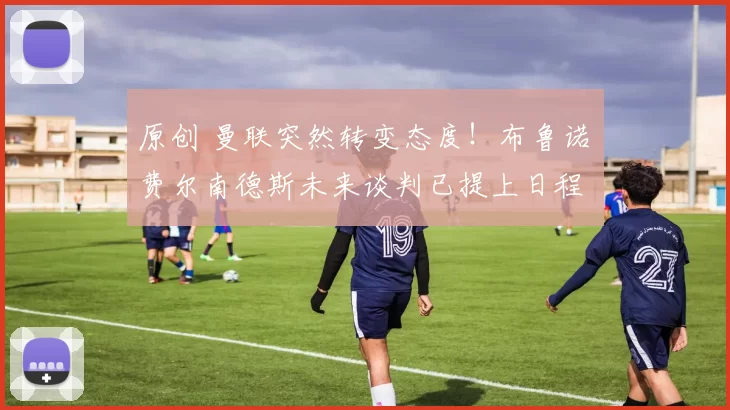 原创 曼联突然转变态度！布鲁诺・费尔南德斯未来谈判已提上日程