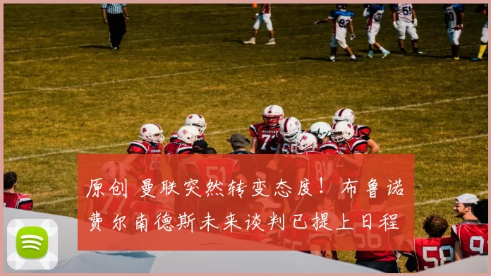 原创 曼联突然转变态度！布鲁诺・费尔南德斯未来谈判已提上日程