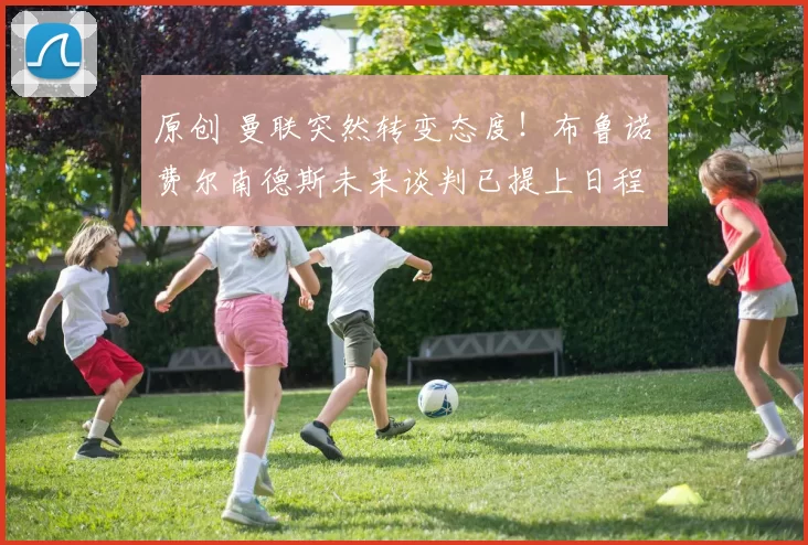 原创 曼联突然转变态度！布鲁诺・费尔南德斯未来谈判已提上日程