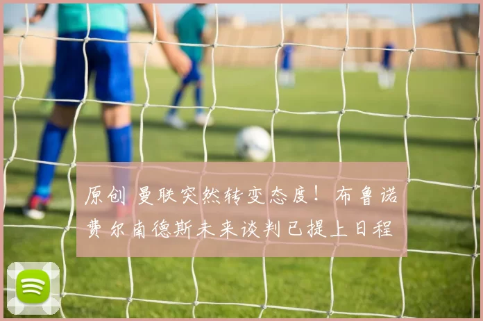 原创 曼联突然转变态度！布鲁诺・费尔南德斯未来谈判已提上日程