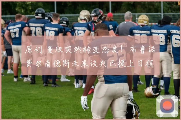 原创 曼联突然转变态度！布鲁诺・费尔南德斯未来谈判已提上日程