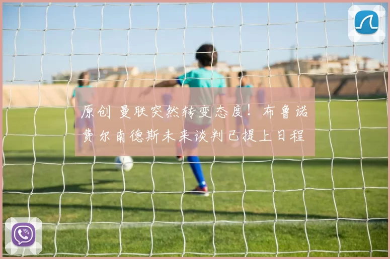 原创 曼联突然转变态度！布鲁诺・费尔南德斯未来谈判已提上日程