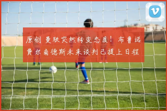 原创 曼联突然转变态度！布鲁诺・费尔南德斯未来谈判已提上日程