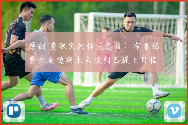 原创 曼联突然转变态度！布鲁诺・费尔南德斯未来谈判已提上日程