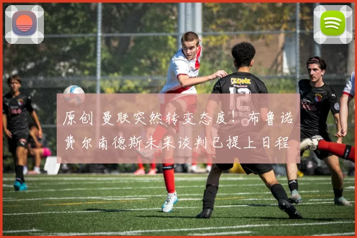 原创 曼联突然转变态度！布鲁诺・费尔南德斯未来谈判已提上日程