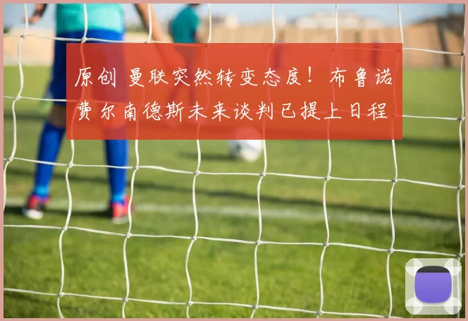 原创 曼联突然转变态度！布鲁诺・费尔南德斯未来谈判已提上日程