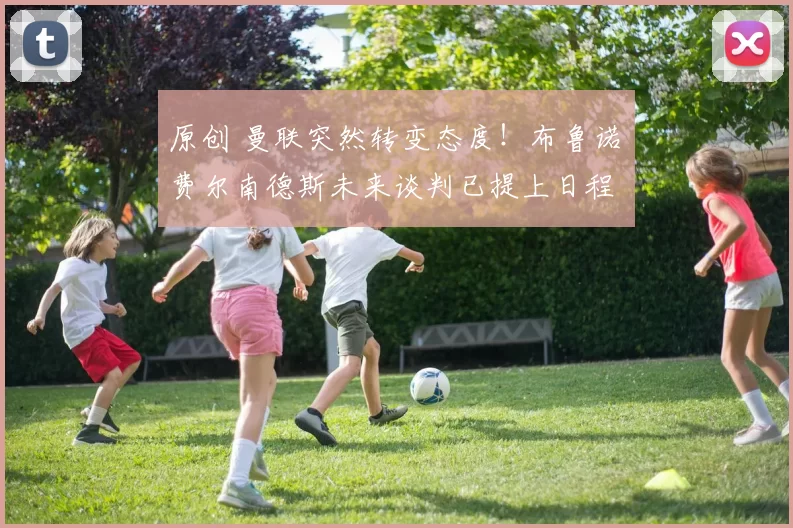 原创 曼联突然转变态度！布鲁诺・费尔南德斯未来谈判已提上日程