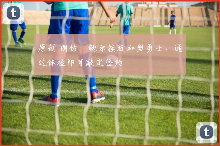 原创 朗佐・鲍尔接近加盟勇士，通过体检即可敲定签约