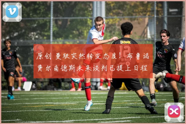 原创 曼联突然转变态度！布鲁诺・费尔南德斯未来谈判已提上日程