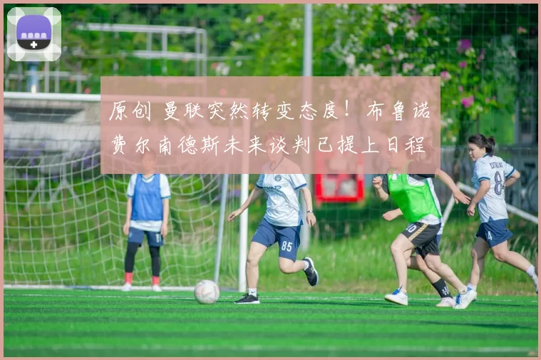 原创 曼联突然转变态度！布鲁诺・费尔南德斯未来谈判已提上日程