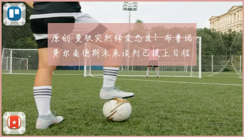 原创 曼联突然转变态度！布鲁诺・费尔南德斯未来谈判已提上日程