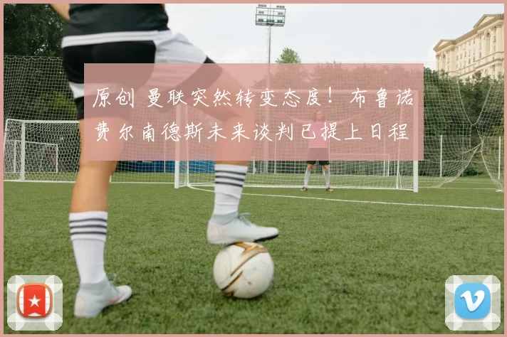 原创 曼联突然转变态度！布鲁诺・费尔南德斯未来谈判已提上日程