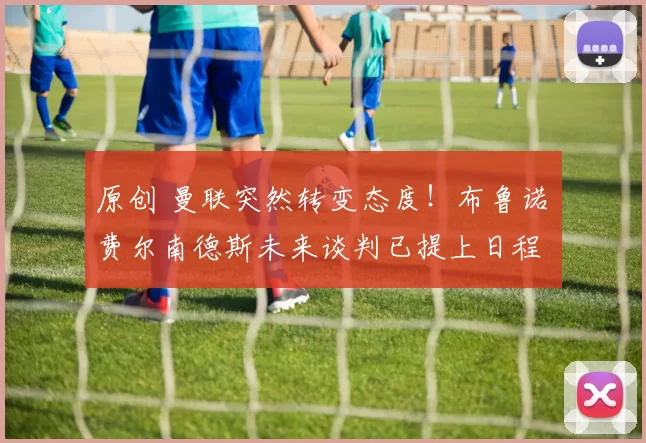 原创 曼联突然转变态度！布鲁诺・费尔南德斯未来谈判已提上日程