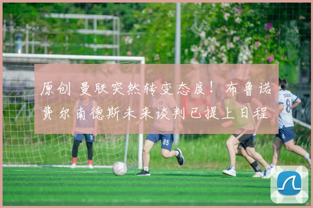 原创 曼联突然转变态度！布鲁诺・费尔南德斯未来谈判已提上日程