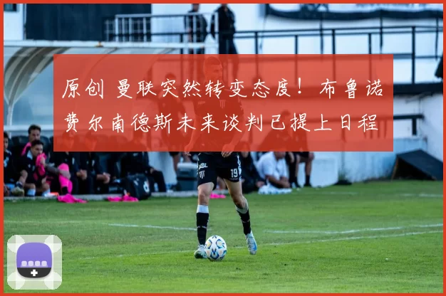 原创 曼联突然转变态度！布鲁诺・费尔南德斯未来谈判已提上日程