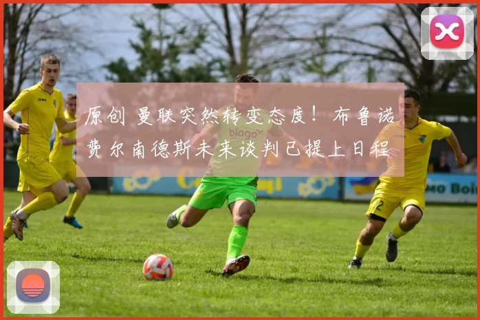 原创 曼联突然转变态度！布鲁诺・费尔南德斯未来谈判已提上日程