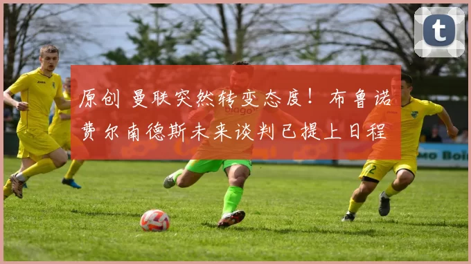 原创 曼联突然转变态度！布鲁诺・费尔南德斯未来谈判已提上日程