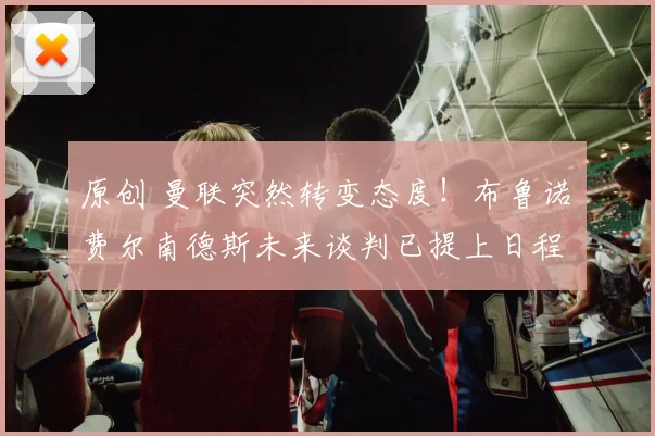 原创 曼联突然转变态度！布鲁诺・费尔南德斯未来谈判已提上日程