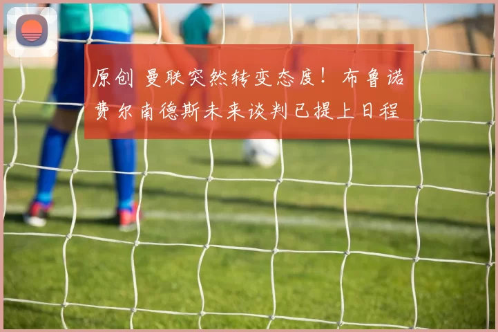 原创 曼联突然转变态度！布鲁诺・费尔南德斯未来谈判已提上日程