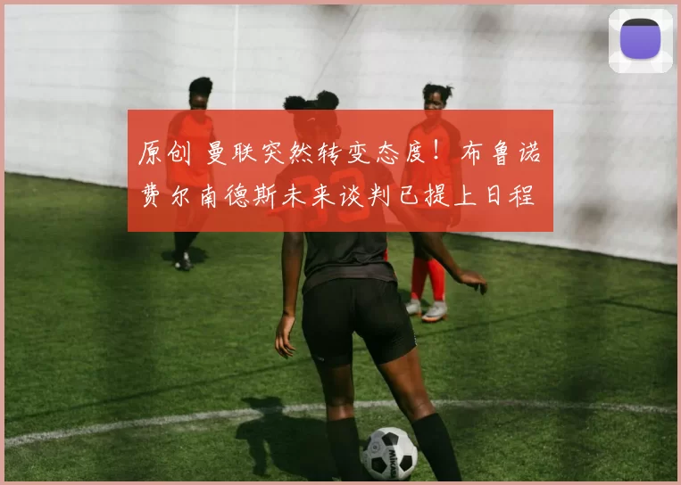 原创 曼联突然转变态度！布鲁诺・费尔南德斯未来谈判已提上日程