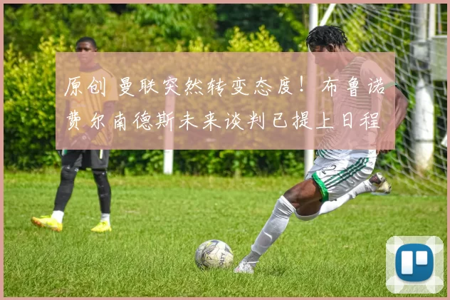 原创 曼联突然转变态度！布鲁诺・费尔南德斯未来谈判已提上日程