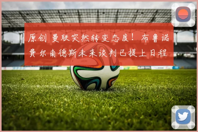 原创 曼联突然转变态度！布鲁诺・费尔南德斯未来谈判已提上日程