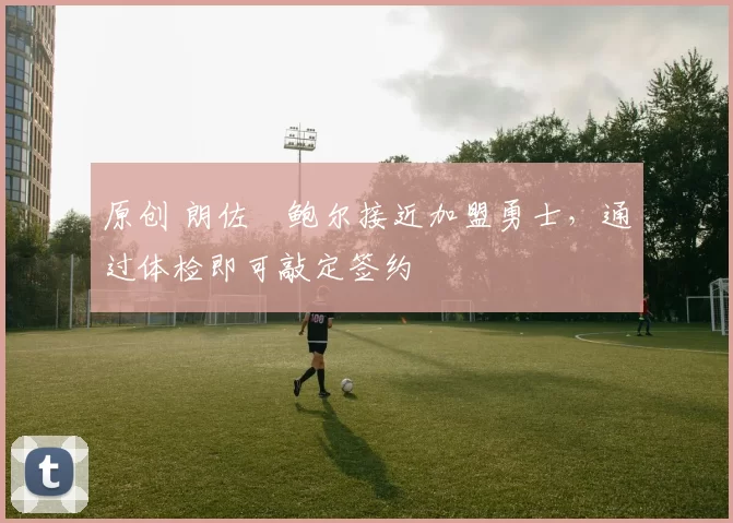 原创 朗佐・鲍尔接近加盟勇士，通过体检即可敲定签约