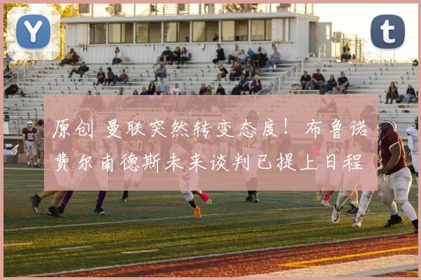 原创 曼联突然转变态度！布鲁诺・费尔南德斯未来谈判已提上日程