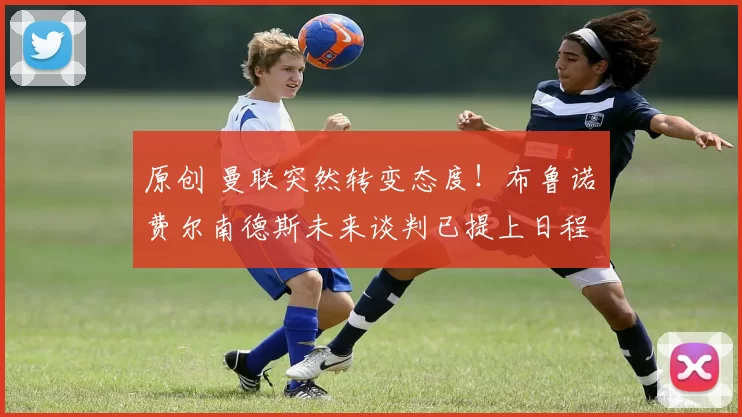 原创 曼联突然转变态度！布鲁诺・费尔南德斯未来谈判已提上日程