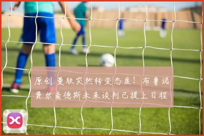 原创 曼联突然转变态度！布鲁诺・费尔南德斯未来谈判已提上日程