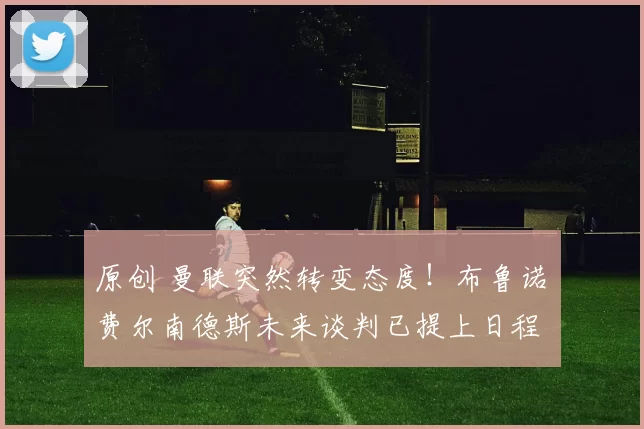 原创 曼联突然转变态度！布鲁诺・费尔南德斯未来谈判已提上日程