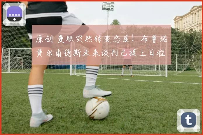 原创 曼联突然转变态度！布鲁诺・费尔南德斯未来谈判已提上日程