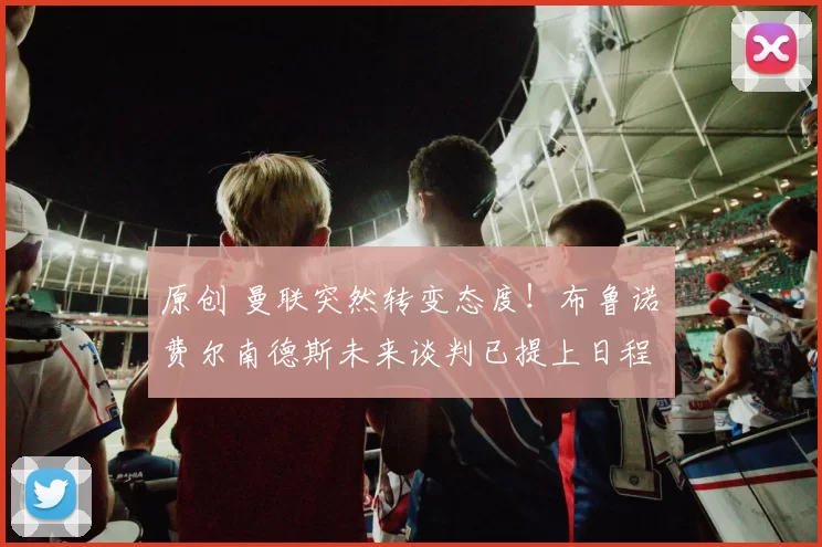 原创 曼联突然转变态度！布鲁诺・费尔南德斯未来谈判已提上日程