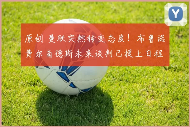 原创 曼联突然转变态度！布鲁诺・费尔南德斯未来谈判已提上日程